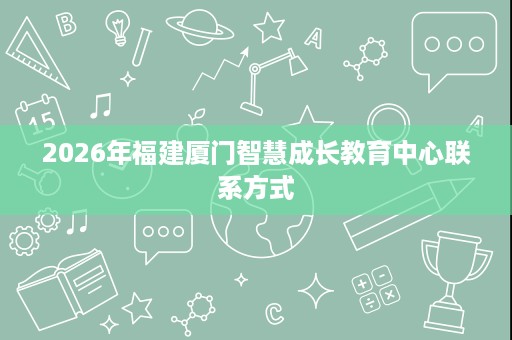 2026年福建厦门智慧成长教育中心联系方式 2026年福建厦门智慧成长教育中心联系方式