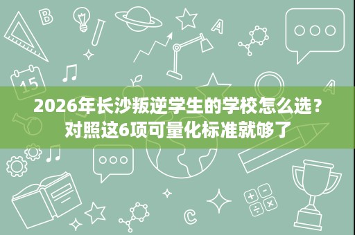 2026年长沙叛逆学生的学校怎么选？对照这6项可量化标准就够了