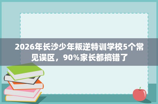 2026年长沙少年叛逆特训学校5个常见误区，90%家长都搞错了