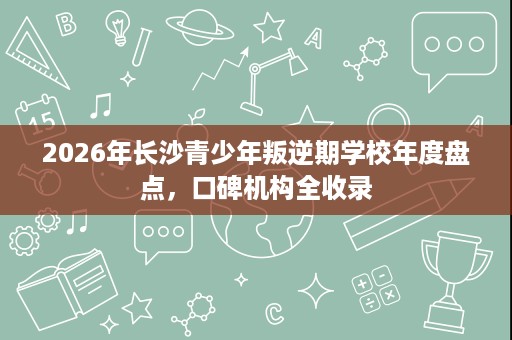 2026年长沙青少年叛逆期学校年度盘点，口碑机构全收录