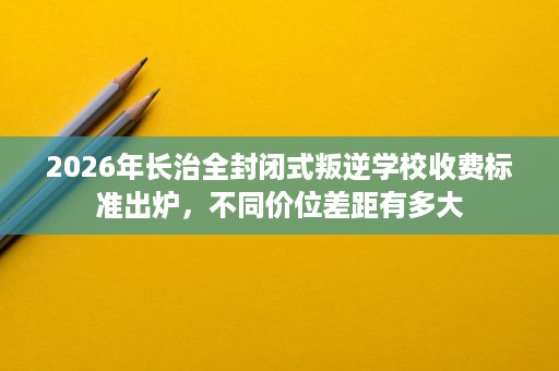 2026年长治全封闭式叛逆学校收费标准出炉,不同价位差距有多大 2026年长治全封闭式叛逆学校收费标准出炉,不同价位差距有多大