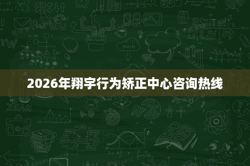 2026年翔宇行为矫正中心咨询热线 2026年翔宇行为矫正中心咨询热线