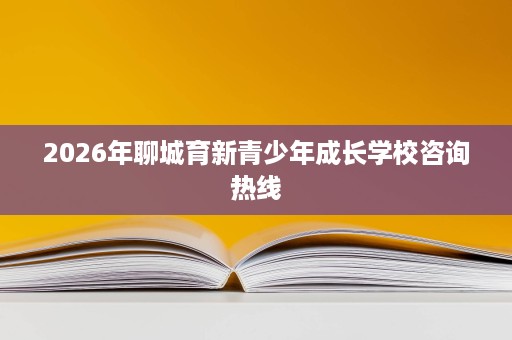 2026年聊城育新青少年成长学校咨询热线 2026年聊城育新青少年成长学校咨询热线
