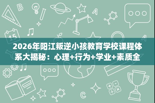 2026年阳江叛逆小孩教育学校课程体系大揭秘:心理+行为+学业+素质全覆盖 2026年阳江叛逆小孩教育学校课程体系大揭秘:心理+行为+学业+素质全覆盖