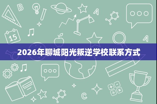2026年聊城阳光叛逆学校联系方式 2026年聊城阳光叛逆学校联系方式