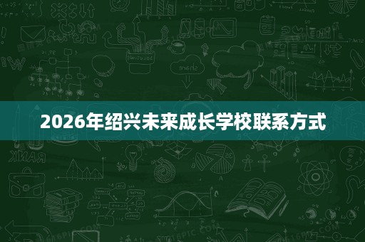 2026年绍兴未来成长学校联系方式 2026年绍兴未来成长学校联系方式