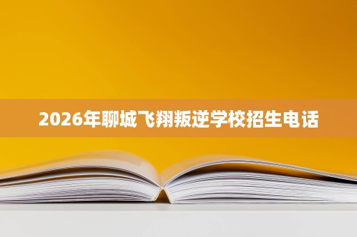 2026年聊城飞翔叛逆学校招生电话 2026年聊城飞翔叛逆学校招生电话