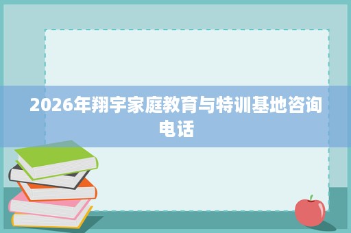 2026年翔宇家庭教育与特训基地咨询电话 2026年翔宇家庭教育与特训基地咨询电话