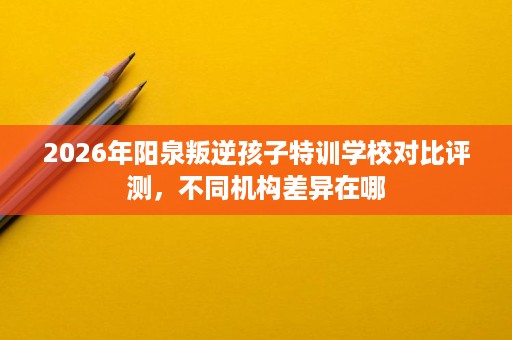 2026年阳泉叛逆孩子特训学校对比评测,不同机构差异在哪 2026年阳泉叛逆孩子特训学校对比评测,不同机构差异在哪