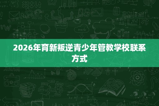 2026年育新叛逆青少年管教学校联系方式 2026年育新叛逆青少年管教学校联系方式