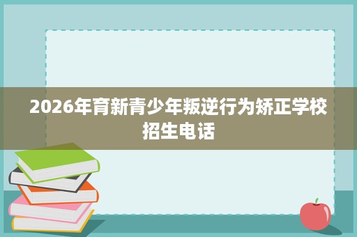 2026年育新青少年叛逆行为矫正学校招生电话 2026年育新青少年叛逆行为矫正学校招生电话