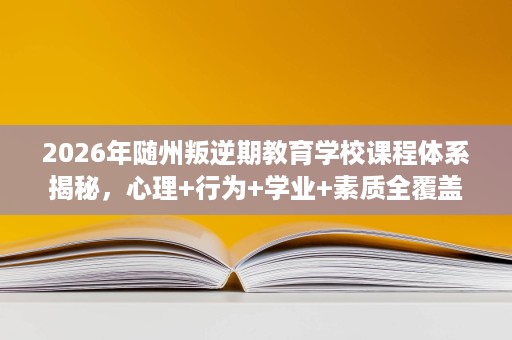 2026年随州叛逆期教育学校课程体系揭秘，心理+行为+学业+素质全覆盖