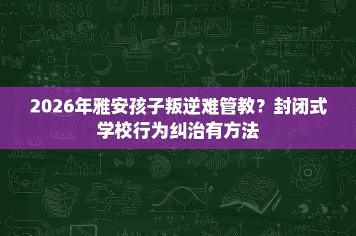 2026年雅安孩子叛逆难管教?封闭式学校行为纠治有方法 2026年雅安孩子叛逆难管教?封闭式学校行为纠治有方法