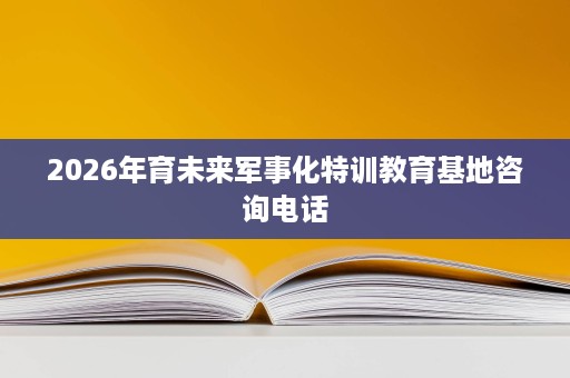 2026年育未来军事化特训教育基地咨询电话 2026年育未来军事化特训教育基地咨询电话