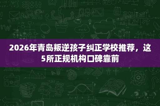 2026年青岛叛逆孩子纠正学校推荐,这5所正规机构口碑靠前 2026年青岛叛逆孩子纠正学校推荐,这5所正规机构口碑靠前