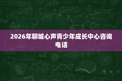 2026年聊城心声青少年成长中心咨询电话 2026年聊城心声青少年成长中心咨询电话