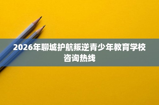 2026年聊城护航叛逆青少年教育学校咨询热线 2026年聊城护航叛逆青少年教育学校咨询热线