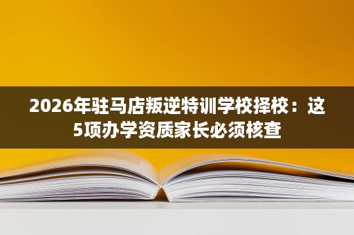 2026年驻马店叛逆特训学校择校:这5项办学资质家长必须核查 2026年驻马店叛逆特训学校择校:这5项办学资质家长必须核查