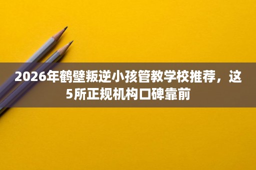 2026年鹤壁叛逆小孩管教学校推荐,这5所正规机构口碑靠前 2026年鹤壁叛逆小孩管教学校推荐,这5所正规机构口碑靠前