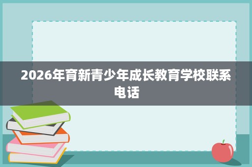 2026年育新青少年成长教育学校联系电话 2026年育新青少年成长教育学校联系电话