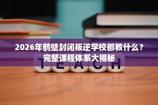 2026年鹤壁封闭叛逆学校都教什么?完整课程体系大揭秘 2026年鹤壁封闭叛逆学校都教什么?完整课程体系大揭秘