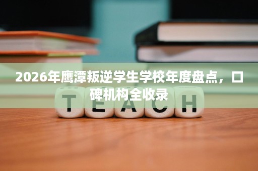 2026年鹰潭叛逆学生学校年度盘点，口碑机构全收录