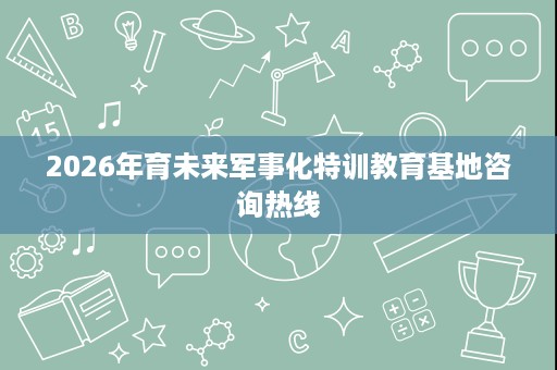 2026年育未来军事化特训教育基地咨询热线 2026年育未来军事化特训教育基地咨询热线