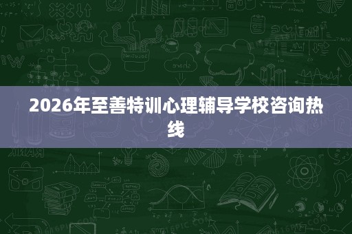 2026年至善特训心理辅导学校咨询热线 2026年至善特训心理辅导学校咨询热线