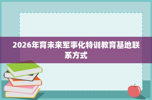2026年育未来军事化特训教育基地联系方式 2026年育未来军事化特训教育基地联系方式