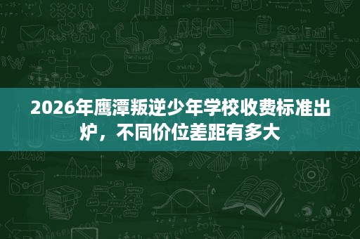 2026年鹰潭叛逆少年学校收费标准出炉，不同价位差距有多大