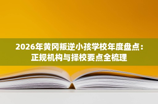 2026年黄冈叛逆小孩学校年度盘点：正规机构与择校要点全梳理