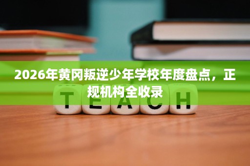 2026年黄冈叛逆少年学校年度盘点，正规机构全收录