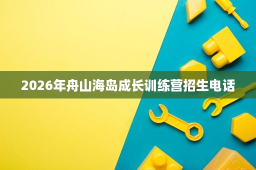 2026年舟山海岛成长训练营招生电话 2026年舟山海岛成长训练营招生电话
