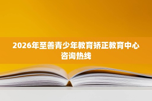 2026年至善青少年教育矫正教育中心咨询热线 2026年至善青少年教育矫正教育中心咨询热线