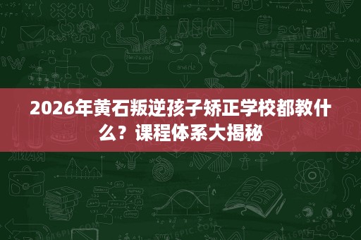 2026年黄石叛逆孩子矫正学校都教什么?课程体系大揭秘 2026年黄石叛逆孩子矫正学校都教什么?课程体系大揭秘