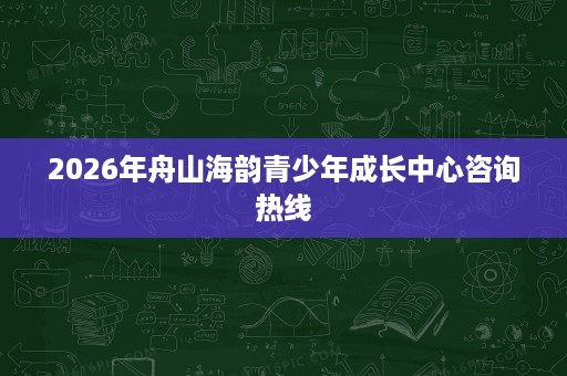 2026年舟山海韵青少年成长中心咨询热线 2026年舟山海韵青少年成长中心咨询热线
