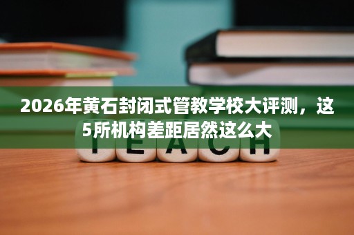2026年黄石封闭式管教学校大评测,这5所机构差距居然这么大 2026年黄石封闭式管教学校大评测,这5所机构差距居然这么大