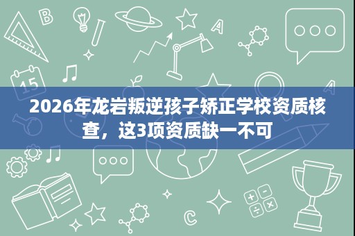 2026年龙岩叛逆孩子矫正学校资质核查，这3项资质缺一不可