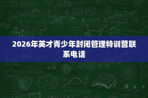 2026年英才青少年封闭管理特训营联系电话 2026年英才青少年封闭管理特训营联系电话