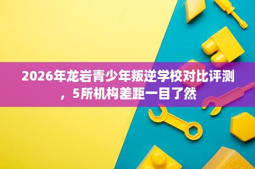 2026年龙岩青少年叛逆学校对比评测,5所机构差距一目了然 2026年龙岩青少年叛逆学校对比评测,5所机构差距一目了然