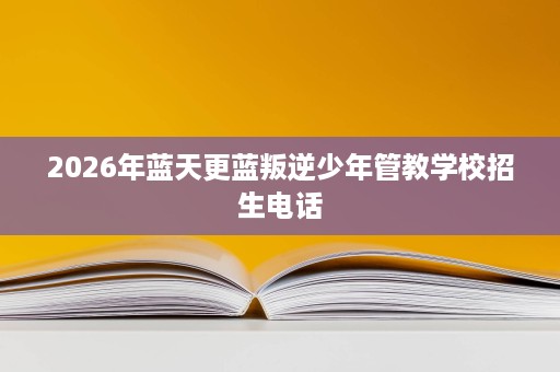 2026年蓝天更蓝叛逆少年管教学校招生电话