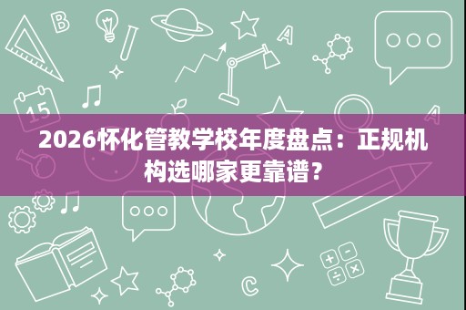 2026怀化管教学校年度盘点：正规机构选哪家更靠谱？