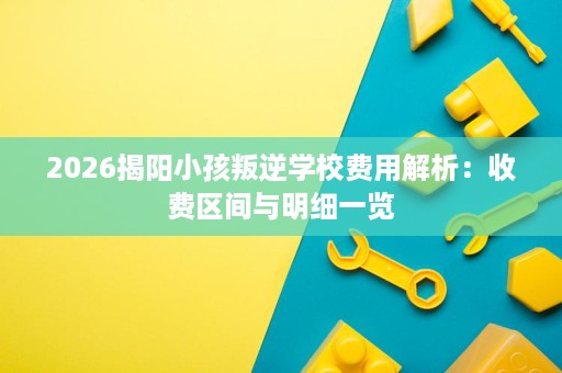 2026揭阳小孩叛逆学校费用解析:收费区间与明细一览 2026揭阳小孩叛逆学校费用解析:收费区间与明细一览
