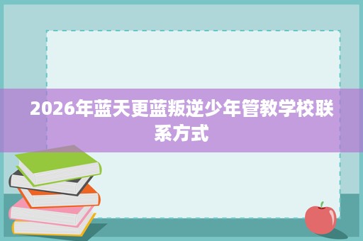 2026年蓝天更蓝叛逆少年管教学校联系方式