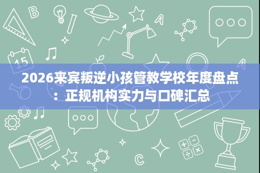 2026来宾叛逆小孩管教学校年度盘点:正规机构实力与口碑汇总 2026来宾叛逆小孩管教学校年度盘点:正规机构实力与口碑汇总