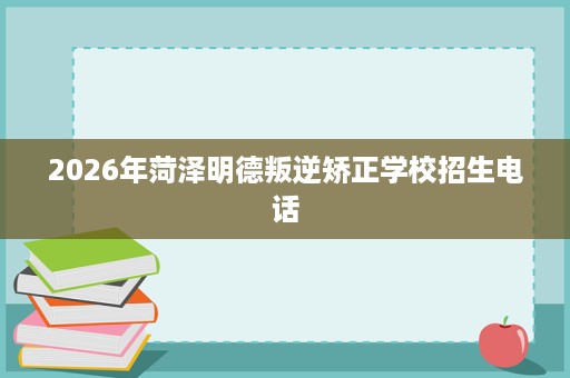 2026年菏泽明德叛逆矫正学校招生电话 2026年菏泽明德叛逆矫正学校招生电话