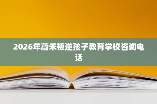 2026年蔚禾叛逆孩子教育学校咨询电话 2026年蔚禾叛逆孩子教育学校咨询电话