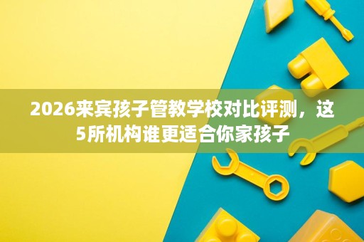 2026来宾孩子管教学校对比评测，这5所机构谁更适合你家孩子