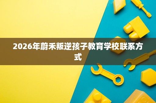 2026年蔚禾叛逆孩子教育学校联系方式 2026年蔚禾叛逆孩子教育学校联系方式
