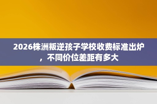 2026株洲叛逆孩子学校收费标准出炉,不同价位差距有多大 2026株洲叛逆孩子学校收费标准出炉,不同价位差距有多大